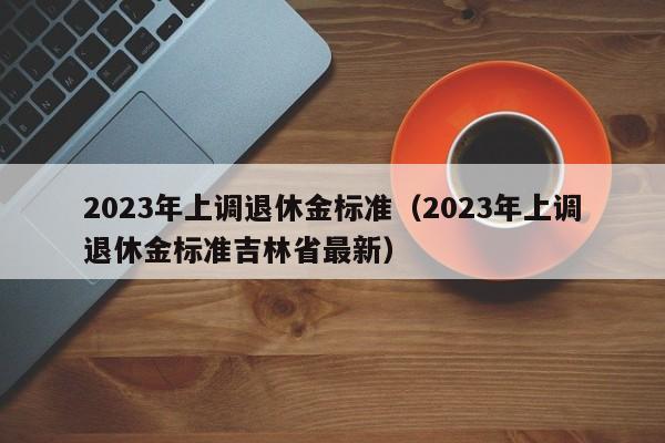 2023年上调退休金标准（2023年上调退休金标准吉林省最新）