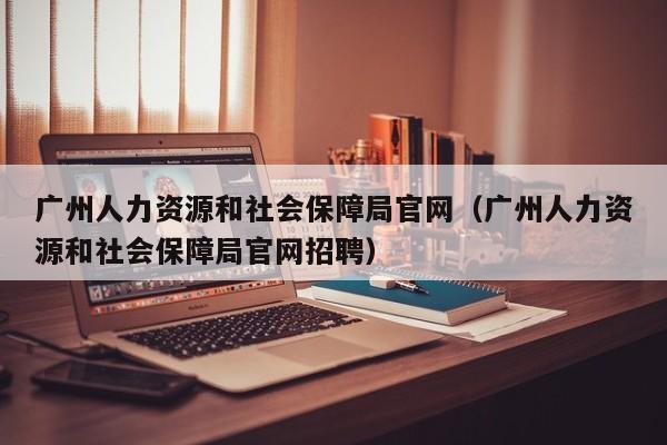 广州人力资源和社会保障局官网（广州人力资源和社会保障局官网招聘）