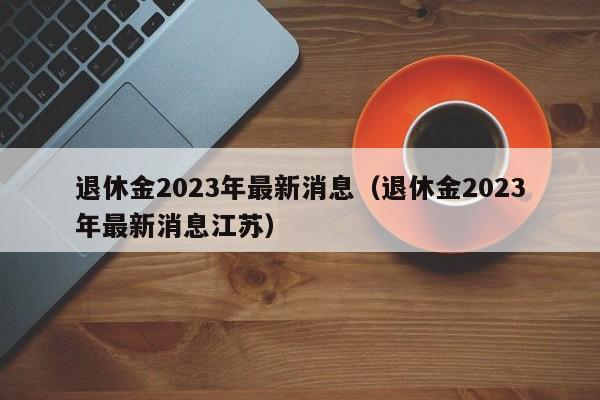 退休金2023年最新消息（退休金2023年最新消息江苏）