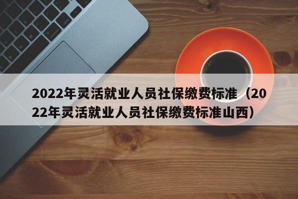 2022年灵活就业人员社保缴费标准（2022年灵活就业人员社保缴费标准山西）