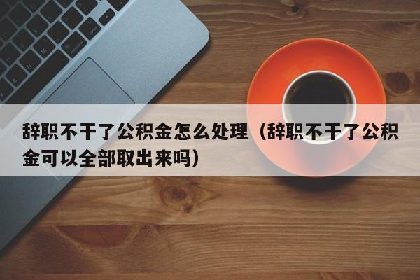 辞职不干了公积金怎么处理（辞职不干了公积金可以全部取出来吗）
