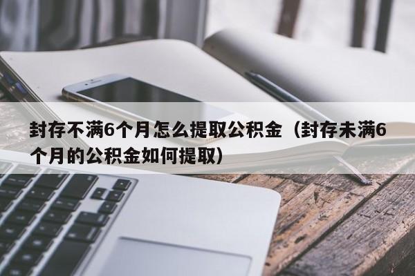 封存不满6个月怎么提取公积金（封存未满6个月的公积金如何提取）