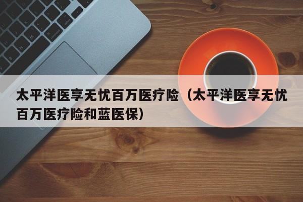 太平洋医享无忧百万医疗险（太平洋医享无忧百万医疗险和蓝医保）