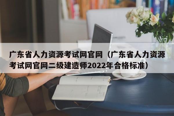 广东省人力资源考试网官网（广东省人力资源考试网官网二级建造师2022年合格标准）