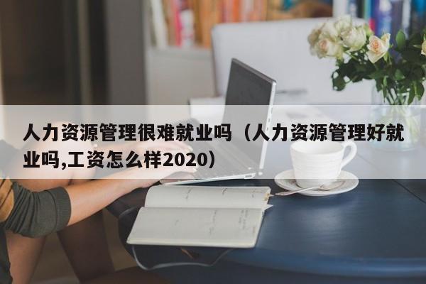 人力资源管理很难就业吗（人力资源管理好就业吗,工资怎么样2020）