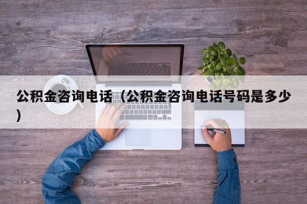 公积金咨询电话（公积金咨询电话号码是多少）
