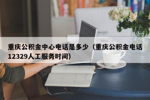 重庆公积金中心电话是多少（重庆公积金电话12329人工服务时间）