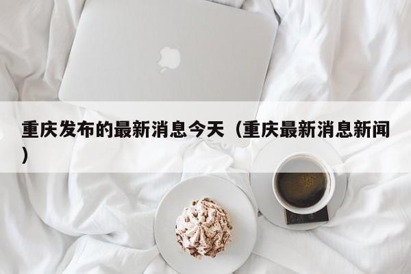 重庆发布的最新消息今天（重庆最新消息新闻）