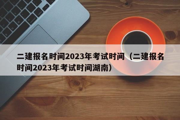 二建报名时间2023年考试时间（二建报名时间2023年考试时间湖南）