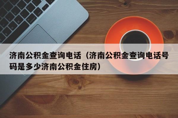 济南公积金查询电话（济南公积金查询电话号码是多少济南公积金住房）