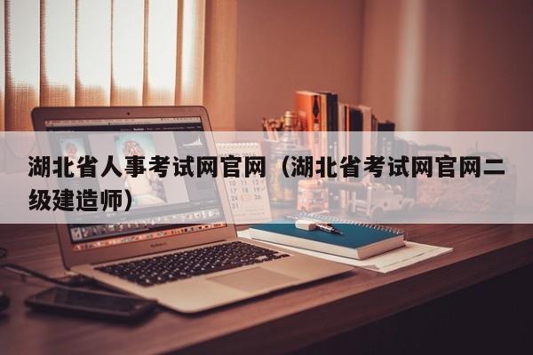 湖北省人事考试网官网（湖北省考试网官网二级建造师）