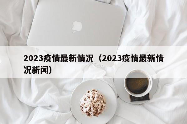 2023疫情最新情况（2023疫情最新情况新闻）
