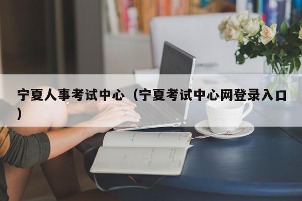 宁夏人事考试中心（宁夏考试中心网登录入口）