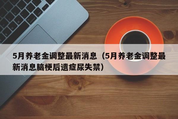 5月养老金调整最新消息（5月养老金调整最新消息脑梗后遗症尿失禁）