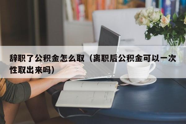 辞职了公积金怎么取（离职后公积金可以一次性取出来吗）