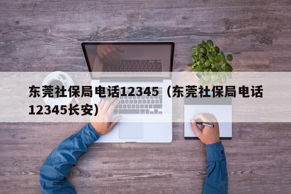 东莞社保局电话12345（东莞社保局电话12345长安）