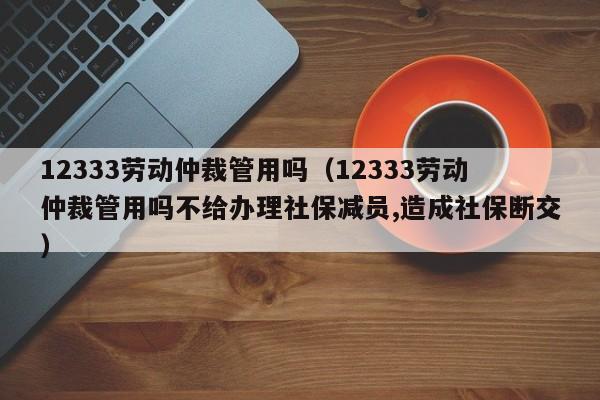 12333劳动仲裁管用吗（12333劳动仲裁管用吗不给办理社保减员,造成社保断交）