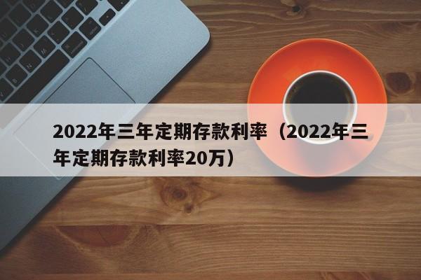 2022年三年定期存款利率（2022年三年定期存款利率20万）