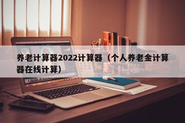 养老计算器2022计算器（个人养老金计算器在线计算）