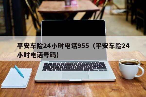 平安车险24小时电话955（平安车险24小时电话号码）