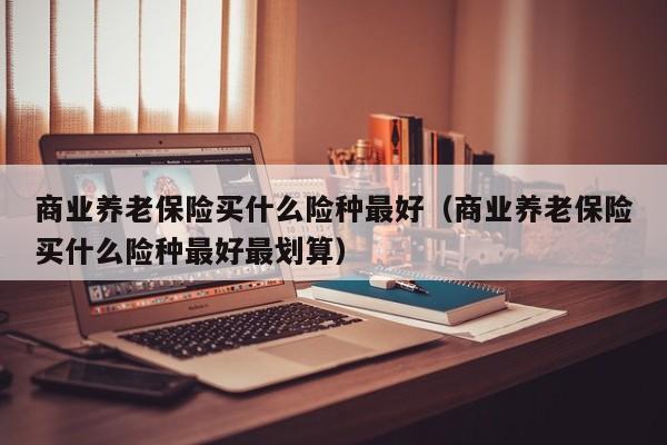 商业养老保险买什么险种最好（商业养老保险买什么险种最好最划算）