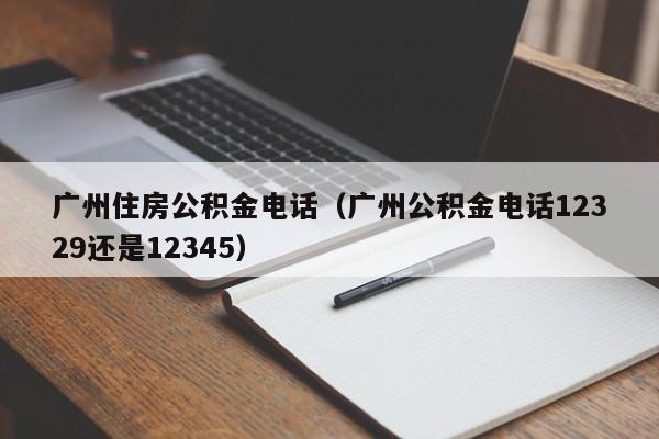 广州住房公积金电话（广州公积金电话12329还是12345）
