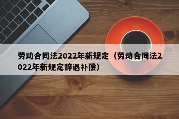 劳动合同法2022年新规定（劳动合同法2022年新规定辞退补偿）