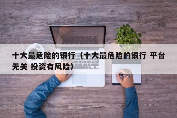 十大最危险的银行（十大最危险的银行 平台无关 投资有风险）