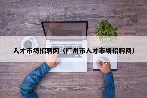 人才市场招聘网（广州市人才市场招聘网）