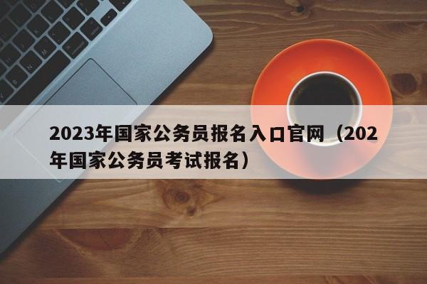2023年国家公务员报名入口官网（202年国家公务员考试报名）