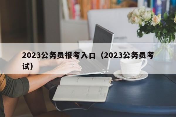 2023公务员报考入口（2023公务员考试）