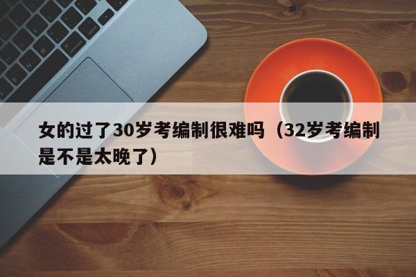 女的过了30岁考编制很难吗（32岁考编制是不是太晚了）