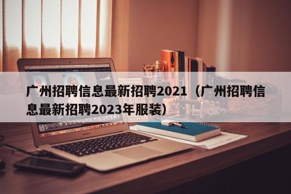 广州招聘信息最新招聘2021（广州招聘信息最新招聘2023年服装）