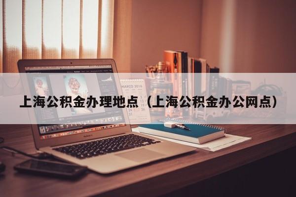 上海公积金办理地点（上海公积金办公网点）