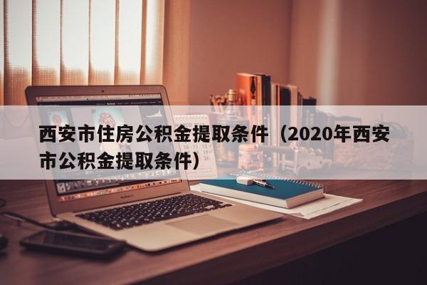 西安市住房公积金提取条件（2020年西安市公积金提取条件）