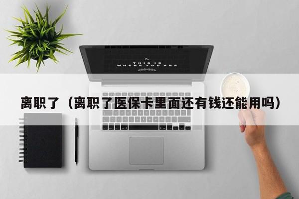 离职了（离职了医保卡里面还有钱还能用吗）