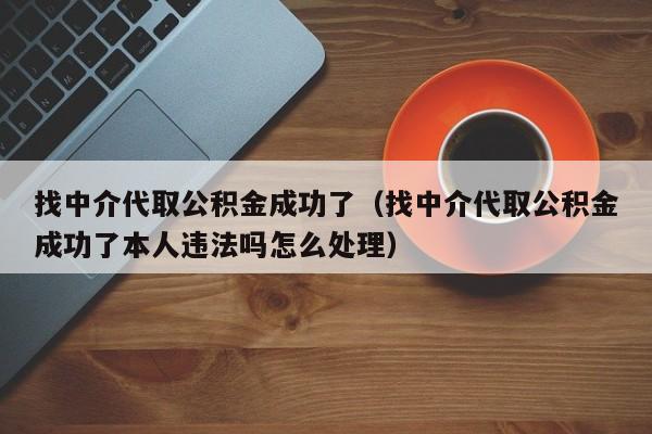 找中介代取公积金成功了（找中介代取公积金成功了本人违法吗怎么处理）