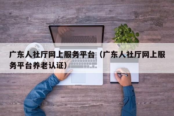 广东人社厅网上服务平台（广东人社厅网上服务平台养老认证）