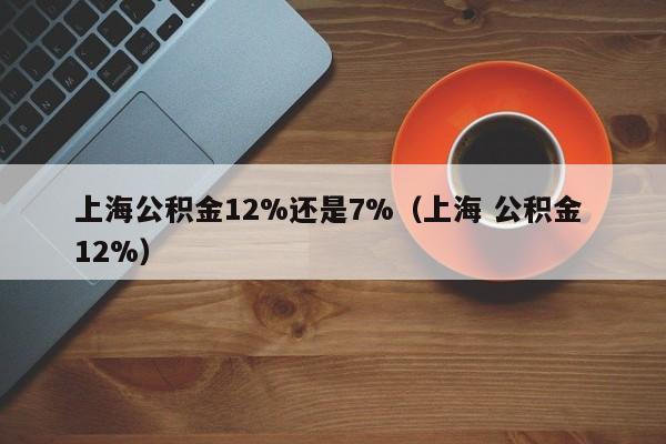 上海公积金12%还是7%（上海 公积金 12%）