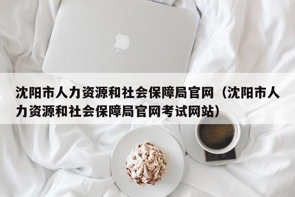 沈阳市人力资源和社会保障局官网（沈阳市人力资源和社会保障局官网考试网站）