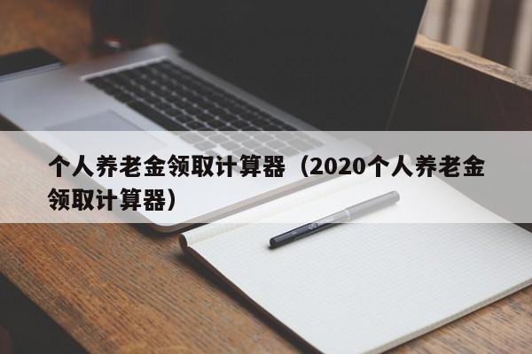 个人养老金领取计算器（2020个人养老金领取计算器）