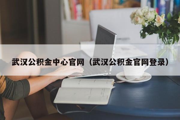 武汉公积金中心官网（武汉公积金官网登录）