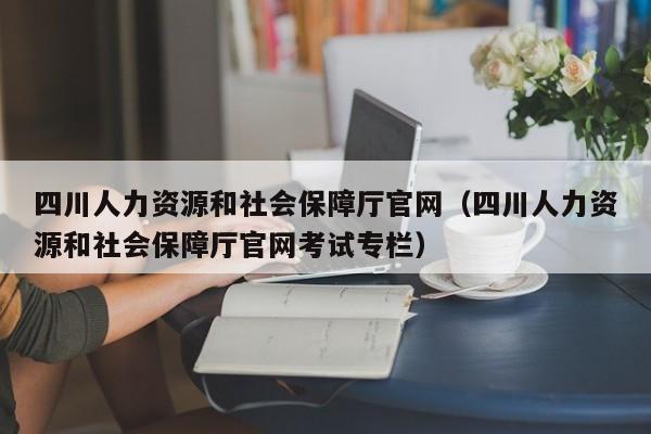 四川人力资源和社会保障厅官网（四川人力资源和社会保障厅官网考试专栏）
