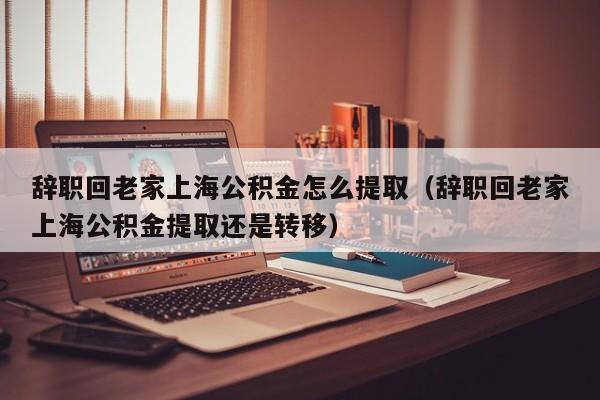 辞职回老家上海公积金怎么提取（辞职回老家上海公积金提取还是转移）