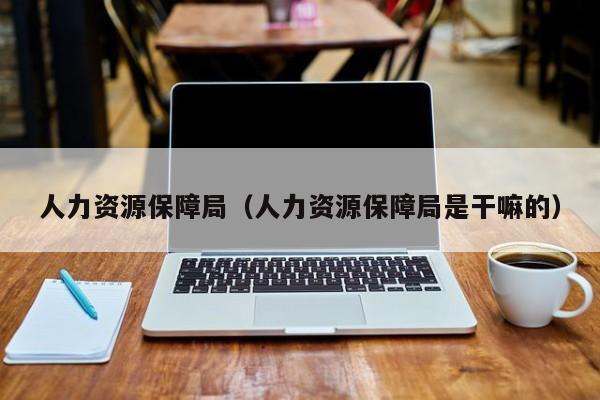 人力资源保障局（人力资源保障局是干嘛的）