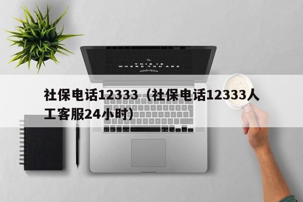 社保电话12333（社保电话12333人工客服24小时）