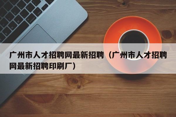 广州市人才招聘网最新招聘（广州市人才招聘网最新招聘印刷厂）