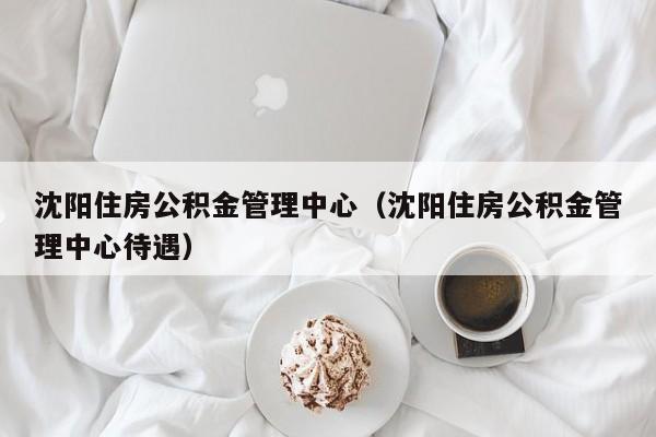 沈阳住房公积金管理中心（沈阳住房公积金管理中心待遇）