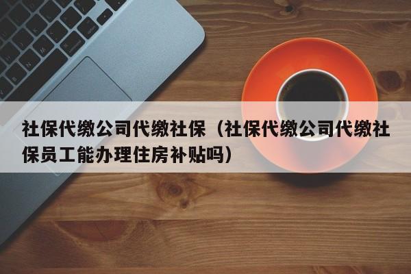 社保代缴公司代缴社保（社保代缴公司代缴社保员工能办理住房补贴吗）