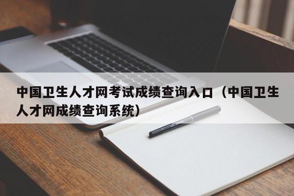 中国卫生人才网考试成绩查询入口（中国卫生人才网成绩查询系统）